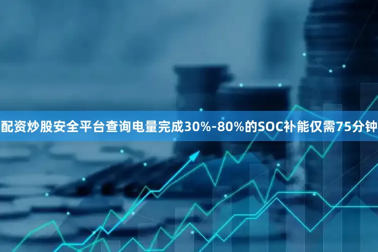配资炒股安全平台查询电量完成30%-80%的SOC补能仅需75分钟