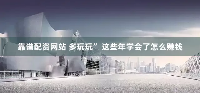 靠谱配资网站 多玩玩” 这些年学会了怎么赚钱