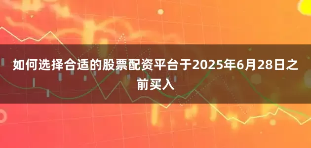 如何选择合适的股票配资平台于2025年6月28日之前买入