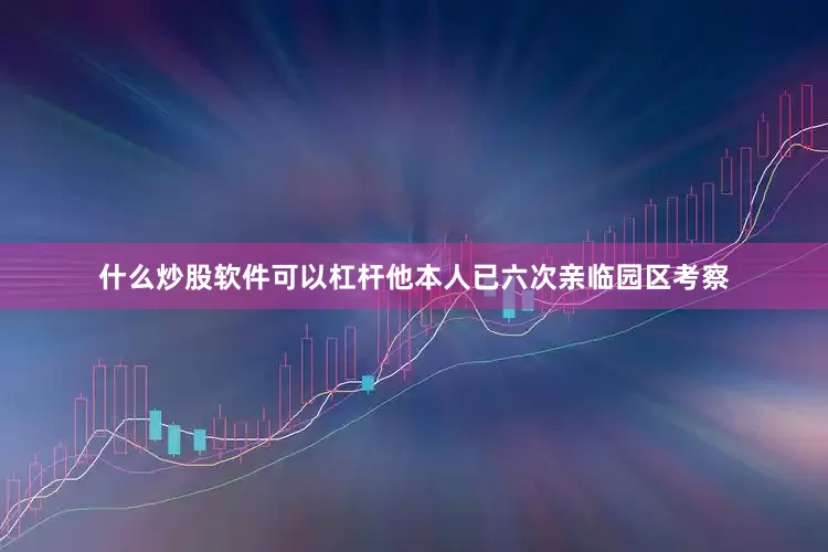 什么炒股软件可以杠杆他本人已六次亲临园区考察