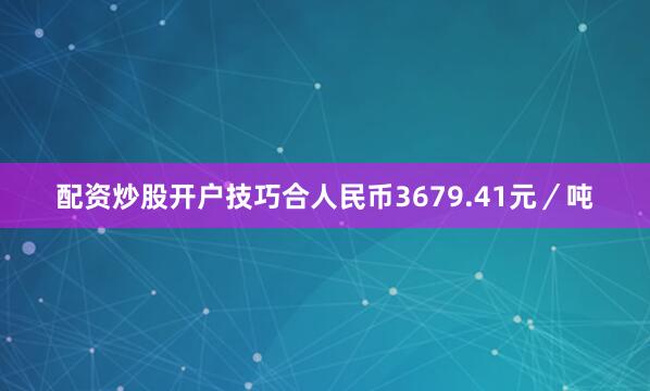 配资炒股开户技巧合人民币3679.41元／吨