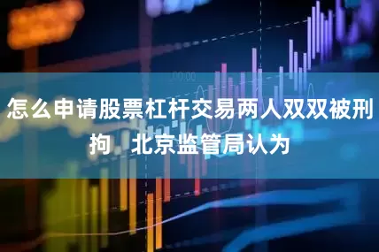 怎么申请股票杠杆交易两人双双被刑拘   北京监管局认为