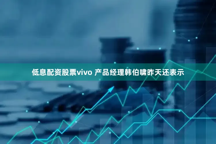 低息配资股票vivo 产品经理韩伯啸昨天还表示