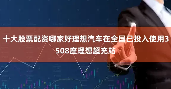 十大股票配资哪家好理想汽车在全国已投入使用3508座理想超充站