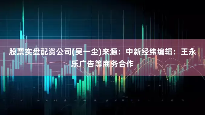 股票实盘配资公司(吴一尘)来源：中新经纬编辑：王永乐广告等商务合作