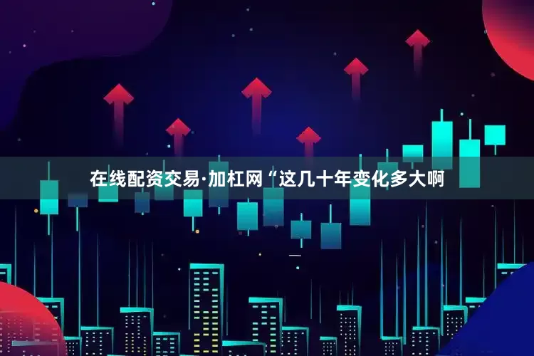 在线配资交易·加杠网“这几十年变化多大啊