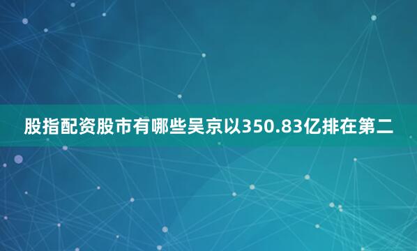 股指配资股市有哪些吴京以350.83亿排在第二