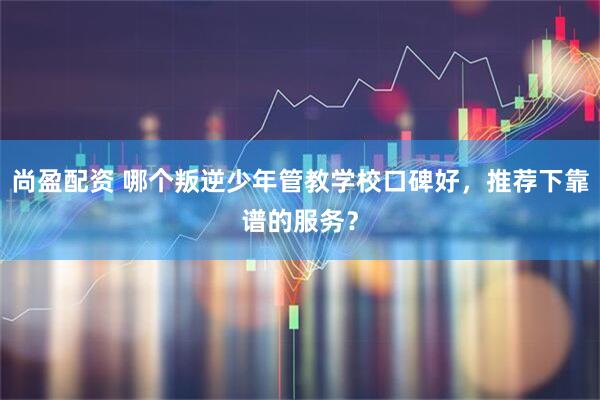 尚盈配资 哪个叛逆少年管教学校口碑好，推荐下靠谱的服务？