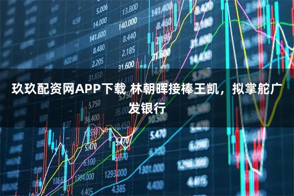 玖玖配资网APP下载 林朝晖接棒王凯，拟掌舵广发银行