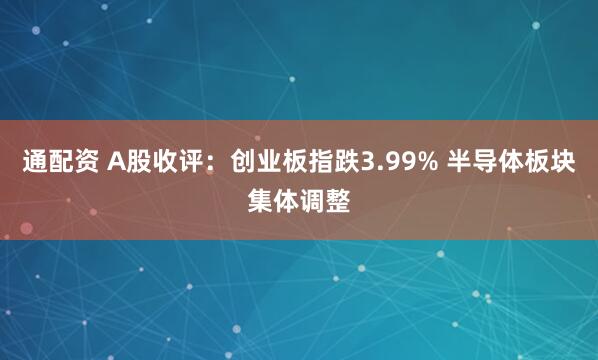 通配资 A股收评：创业板指跌3.99% 半导体板块集体调整