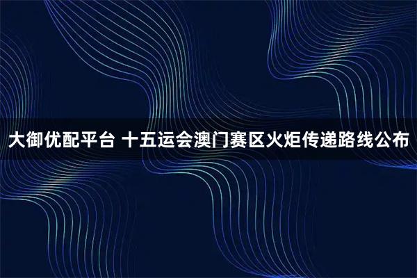 大御优配平台 十五运会澳门赛区火炬传递路线公布