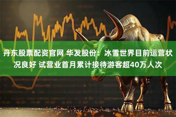 丹东股票配资官网 华发股份：冰雪世界目前运营状况良好 试营业首月累计接待游客超40万人次