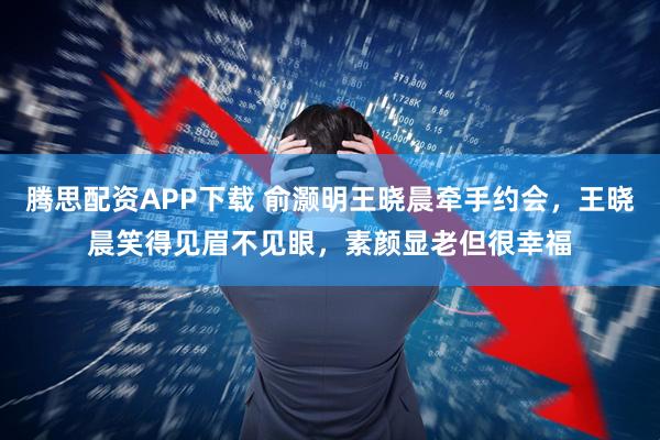 腾思配资APP下载 俞灏明王晓晨牵手约会，王晓晨笑得见眉不见眼，素颜显老但很幸福