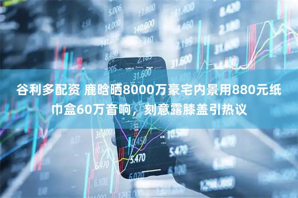 谷利多配资 鹿晗晒8000万豪宅内景用880元纸巾盒60万音响，刻意露膝盖引热议