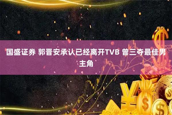国盛证券 郭晋安承认已经离开TVB 曾三夺最佳男主角