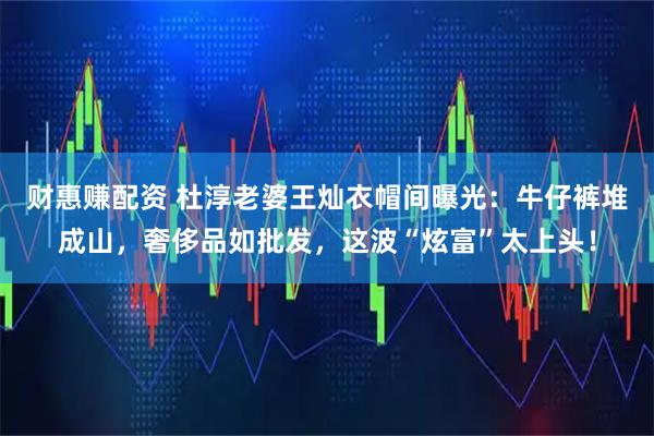 财惠赚配资 杜淳老婆王灿衣帽间曝光：牛仔裤堆成山，奢侈品如批发，这波“炫富”太上头！