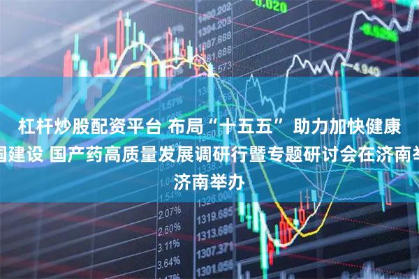 杠杆炒股配资平台 布局“十五五” 助力加快健康中国建设 国产药高质量发展调研行暨专题研讨会在济南举办