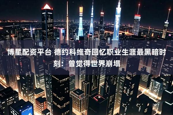 博星配资平台 德约科维奇回忆职业生涯最黑暗时刻:曾觉得世界崩塌