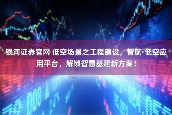 银河证券官网 低空场景之工程建设,智航·低空应用平台,解锁智慧基建新方案!