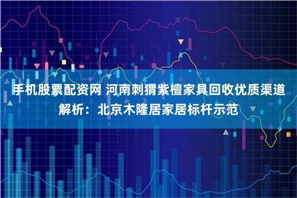 手机股票配资网 河南刺猬紫檀家具回收优质渠道解析：北京木隆居家居标杆示范