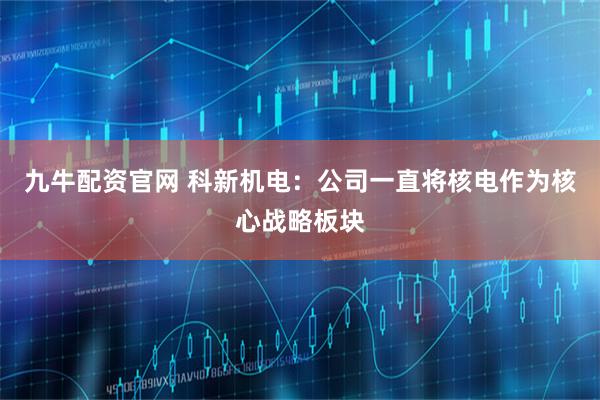 九牛配资官网 科新机电：公司一直将核电作为核心战略板块