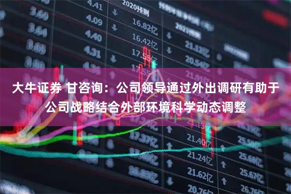 大牛证券 甘咨询：公司领导通过外出调研有助于公司战略结合外部环境科学动态调整