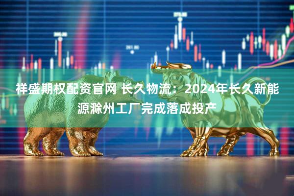 祥盛期权配资官网 长久物流：2024年长久新能源滁州工厂完成落成投产