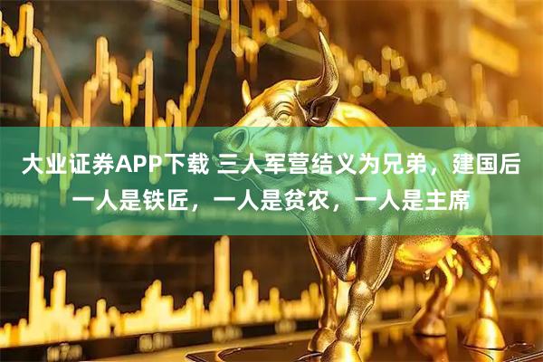 大业证券APP下载 三人军营结义为兄弟，建国后一人是铁匠，一人是贫农，一人是主席