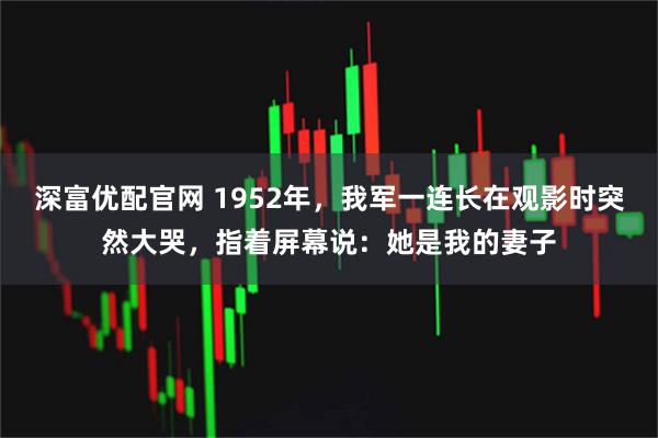 深富优配官网 1952年，我军一连长在观影时突然大哭，指着屏幕说：她是我的妻子