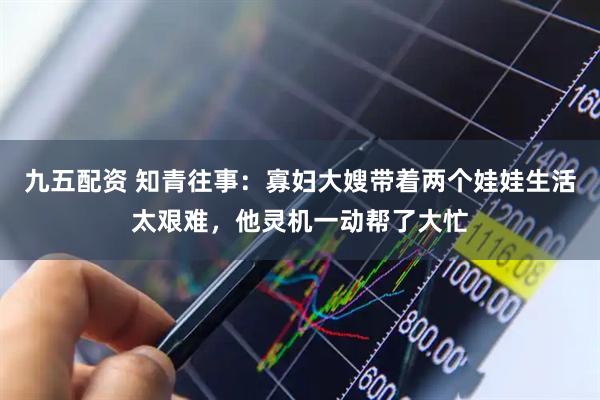 九五配资 知青往事：寡妇大嫂带着两个娃娃生活太艰难，他灵机一动帮了大忙