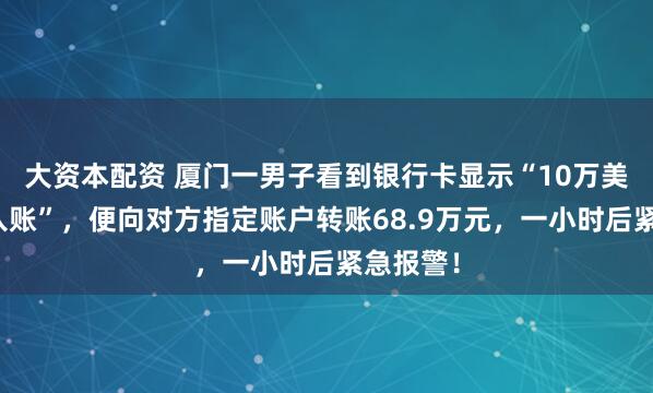 大资本配资 厦门一男子看到银行卡显示“10万美金正在入账”，便向对方指定账户转账68.9万元，一小时后紧急报警！
