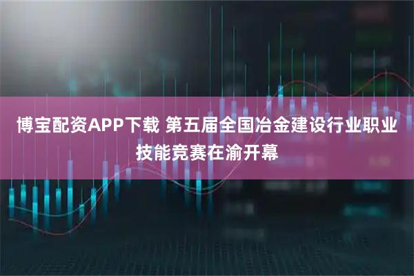 博宝配资APP下载 第五届全国冶金建设行业职业技能竞赛在渝开幕