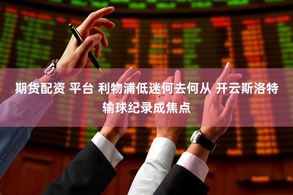 期货配资 平台 利物浦低迷何去何从 开云斯洛特输球纪录成焦点