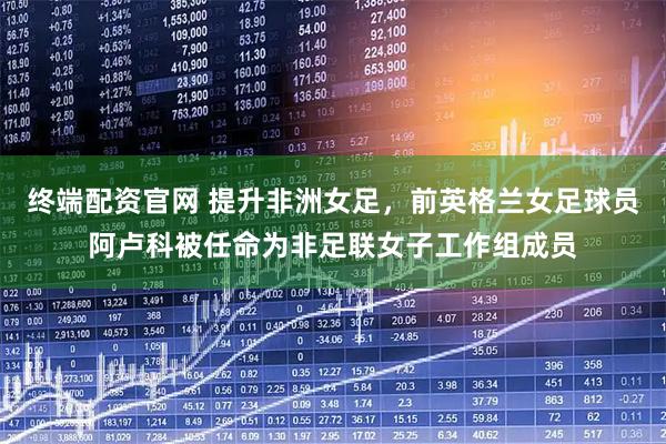 终端配资官网 提升非洲女足，前英格兰女足球员阿卢科被任命为非足联女子工作组成员