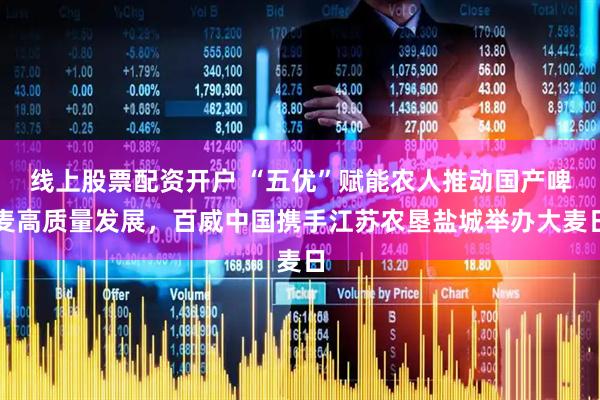 线上股票配资开户 “五优”赋能农人推动国产啤麦高质量发展，百威中国携手江苏农垦盐城举办大麦日